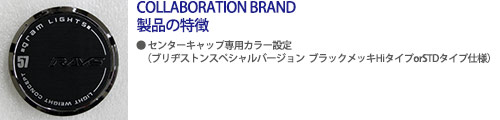 COLLABORATION BRAND製品の特徴 ●センターキャップ専用カラー設定(ブリヂストンスペシャルバージョンブラックメッキHiタイプorSTDタイプ仕様)
